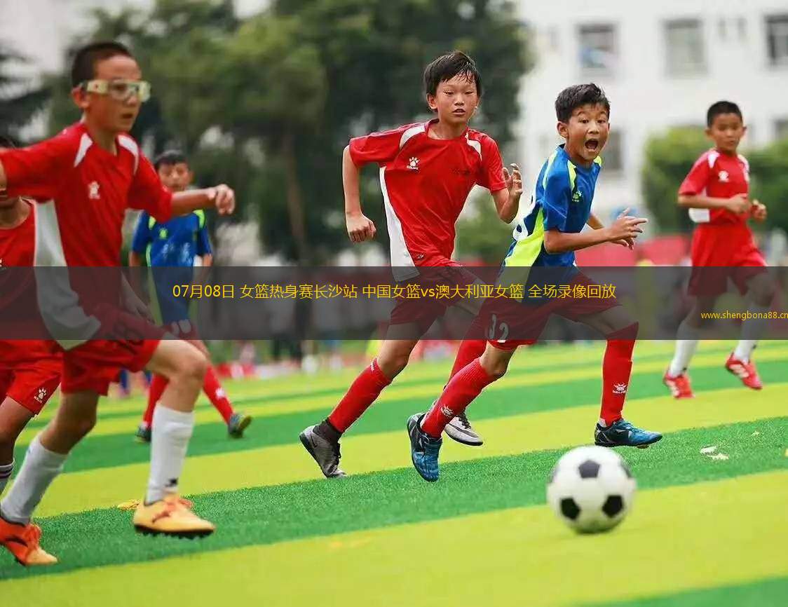 07月08日 女籃熱身賽長沙站 中國女籃vs澳大利亞女籃 全場(chǎng)錄像回放