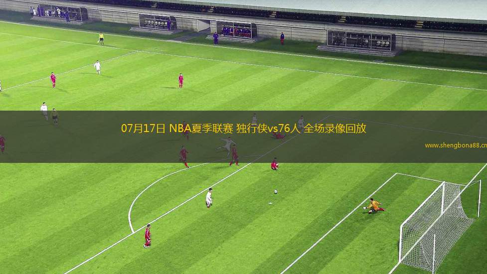 07月17日 NBA夏季聯(lián)賽 獨(dú)行俠vs76人 全場(chǎng)錄像回放