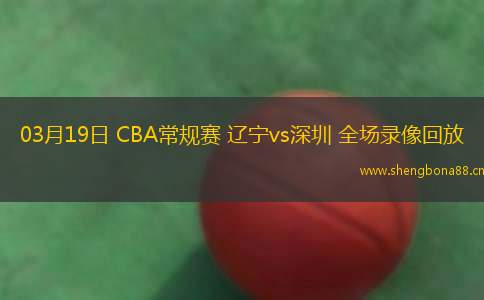 03月19日 CBA常規(guī)賽 遼寧vs深圳 全場錄像回放